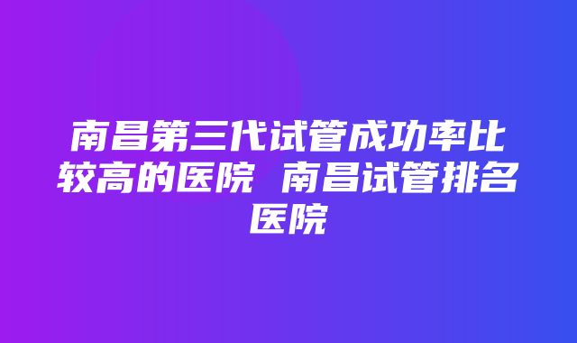 南昌第三代试管成功率比较高的医院 南昌试管排名医院