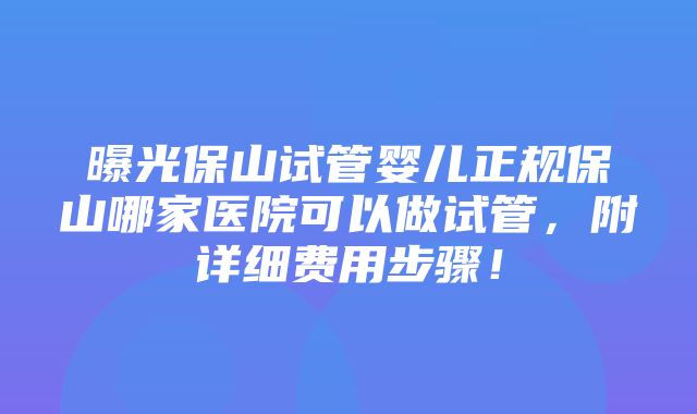 曝光保山试管婴儿正规保山哪家医院可以做试管，附详细费用步骤！