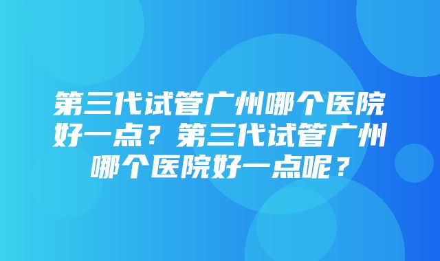 第三代试管广州哪个医院好一点？第三代试管广州哪个医院好一点呢？