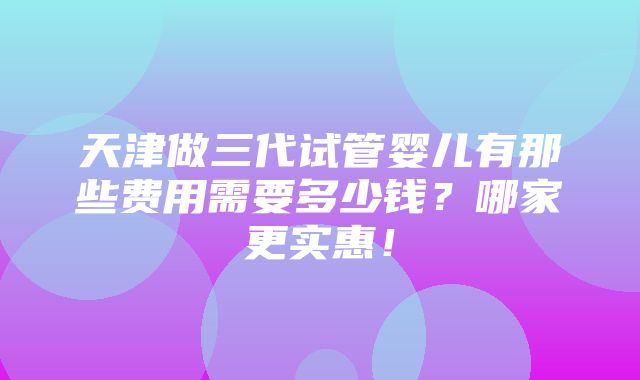 天津做三代试管婴儿有那些费用需要多少钱？哪家更实惠！