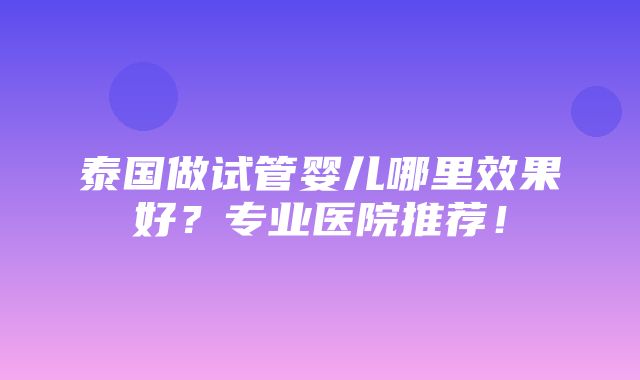 泰国做试管婴儿哪里效果好？专业医院推荐！