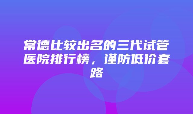 常德比较出名的三代试管医院排行榜，谨防低价套路