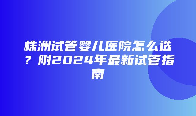 株洲试管婴儿医院怎么选？附2024年最新试管指南