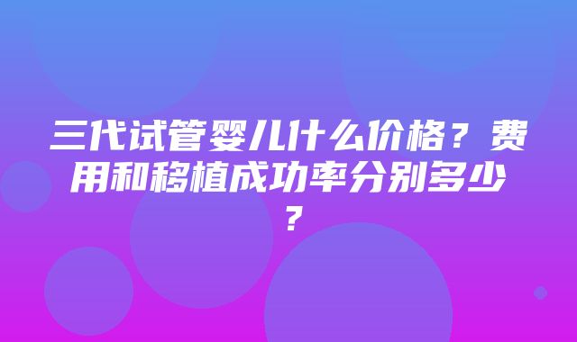 三代试管婴儿什么价格？费用和移植成功率分别多少？