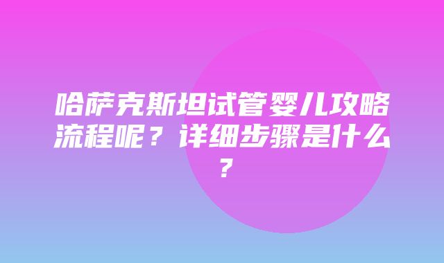 哈萨克斯坦试管婴儿攻略流程呢？详细步骤是什么？