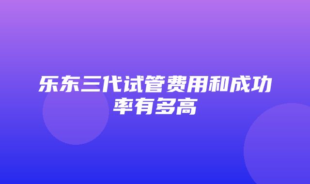 乐东三代试管费用和成功率有多高