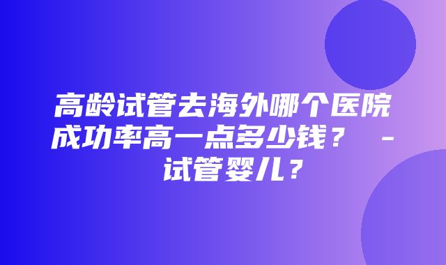 高龄试管去海外哪个医院成功率高一点多少钱？ - 试管婴儿？