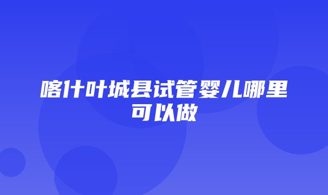 喀什叶城县试管婴儿哪里可以做