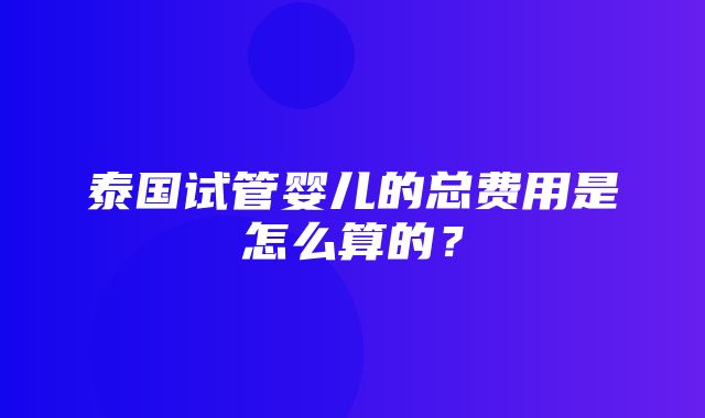 泰国试管婴儿的总费用是怎么算的？