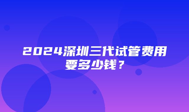 2024深圳三代试管费用要多少钱？