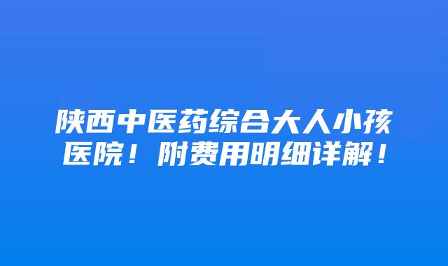 陕西中医药综合大人小孩医院！附费用明细详解！