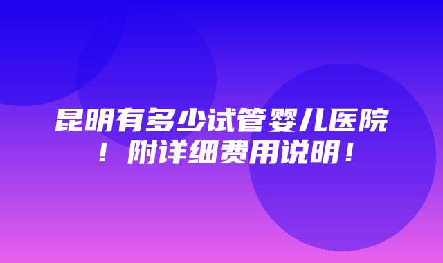 昆明有多少试管婴儿医院！附详细费用说明！