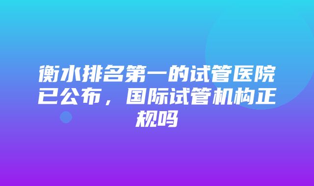 衡水排名第一的试管医院已公布，国际试管机构正规吗