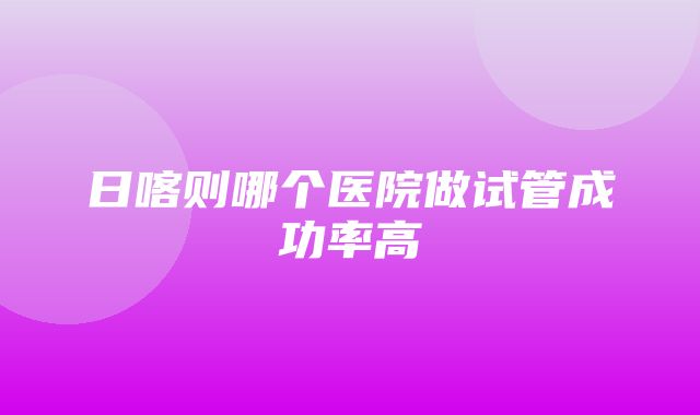 日喀则哪个医院做试管成功率高