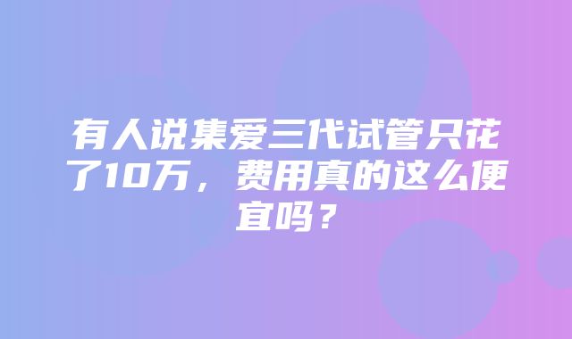 有人说集爱三代试管只花了10万，费用真的这么便宜吗？