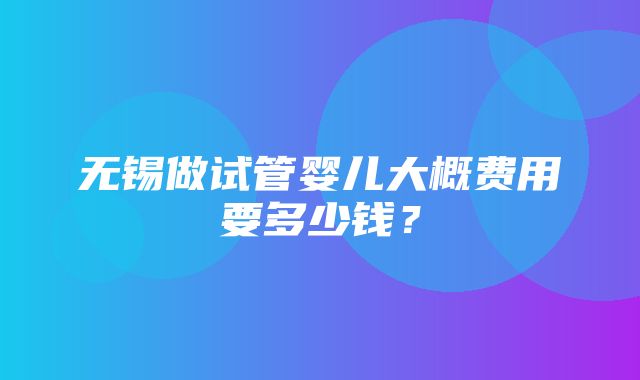 无锡做试管婴儿大概费用要多少钱？