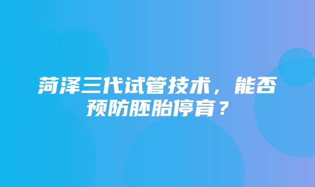 菏泽三代试管技术，能否预防胚胎停育？