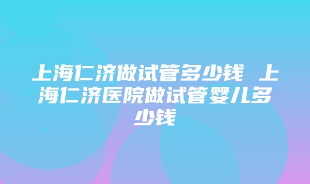 上海仁济做试管多少钱 上海仁济医院做试管婴儿多少钱