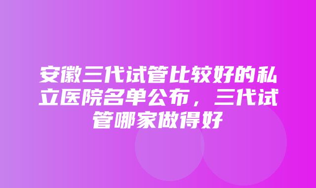 安徽三代试管比较好的私立医院名单公布，三代试管哪家做得好