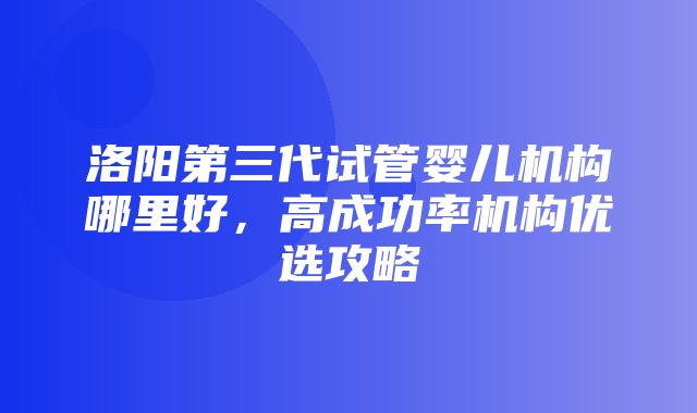 洛阳第三代试管婴儿机构哪里好，高成功率机构优选攻略