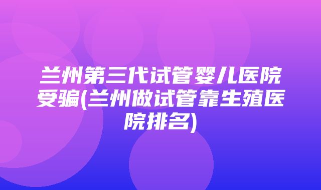 兰州第三代试管婴儿医院受骗(兰州做试管靠生殖医院排名)