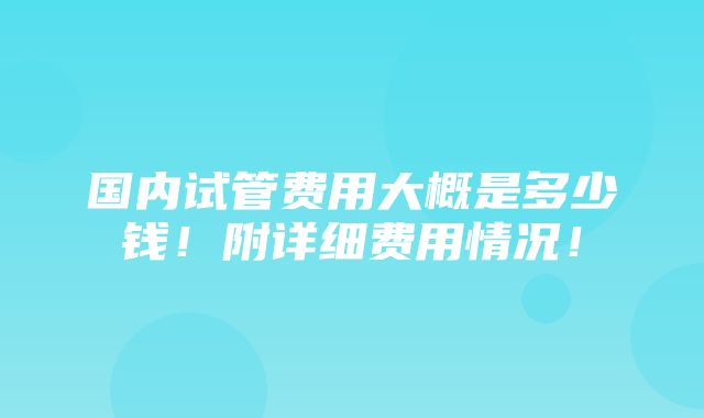 国内试管费用大概是多少钱！附详细费用情况！