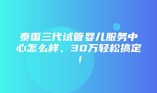 泰国三代试管婴儿服务中心怎么样，30万轻松搞定！