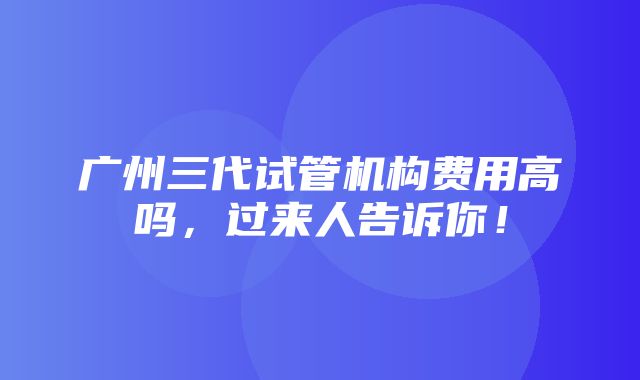 广州三代试管机构费用高吗，过来人告诉你！