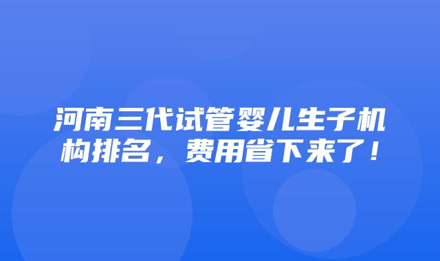 河南三代试管婴儿生子机构排名，费用省下来了！