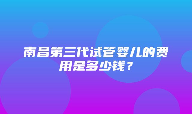 南昌第三代试管婴儿的费用是多少钱？