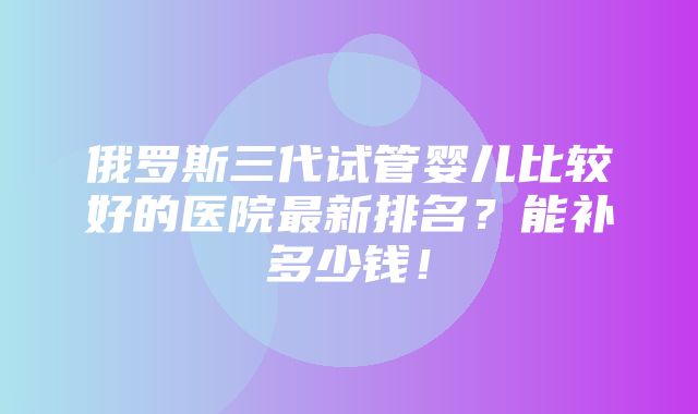 俄罗斯三代试管婴儿比较好的医院最新排名？能补多少钱！