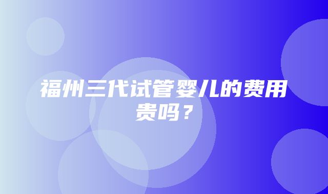 福州三代试管婴儿的费用贵吗？