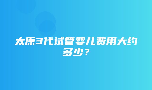 太原3代试管婴儿费用大约多少？