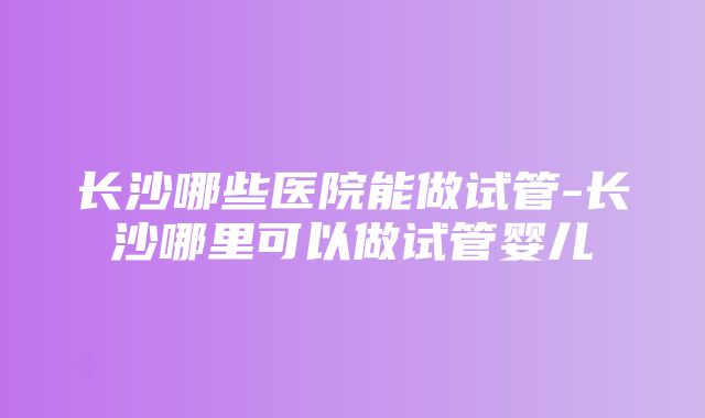 长沙哪些医院能做试管-长沙哪里可以做试管婴儿