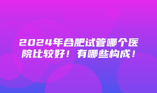 2024年合肥试管哪个医院比较好！有哪些构成！