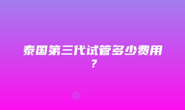 泰国第三代试管多少费用？