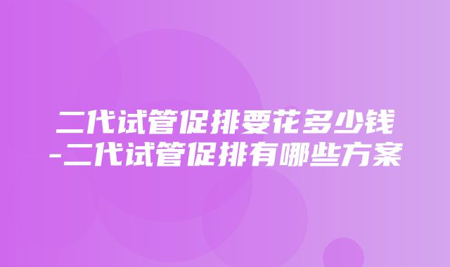 二代试管促排要花多少钱-二代试管促排有哪些方案