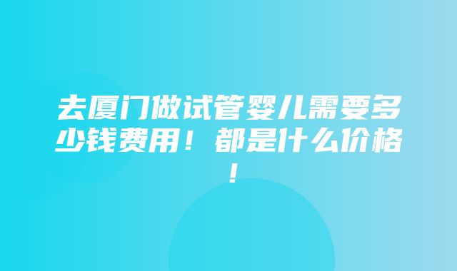 去厦门做试管婴儿需要多少钱费用！都是什么价格！