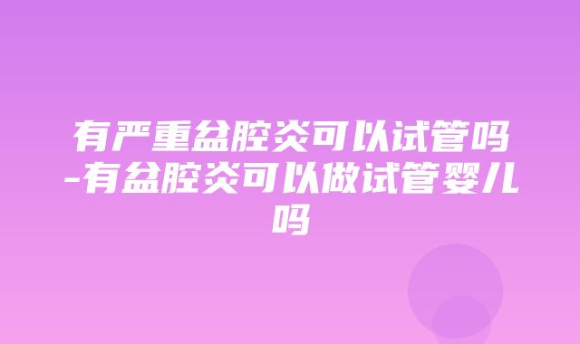 有严重盆腔炎可以试管吗-有盆腔炎可以做试管婴儿吗