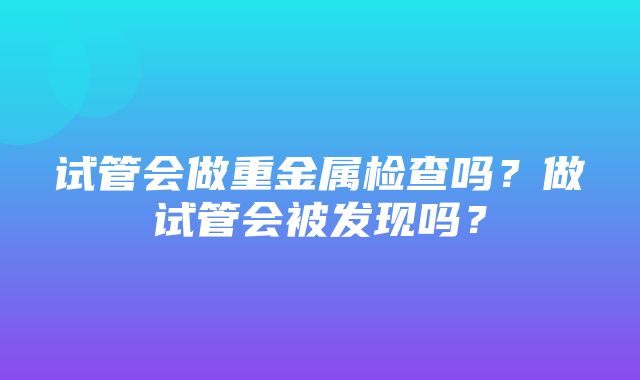 试管会做重金属检查吗？做试管会被发现吗？