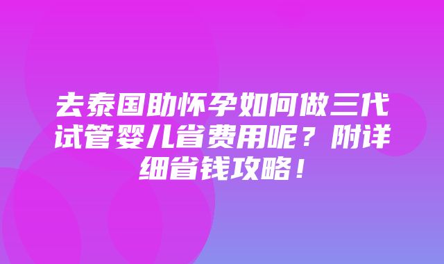 去泰国助怀孕如何做三代试管婴儿省费用呢？附详细省钱攻略！