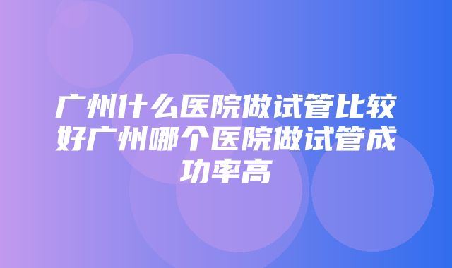 广州什么医院做试管比较好广州哪个医院做试管成功率高