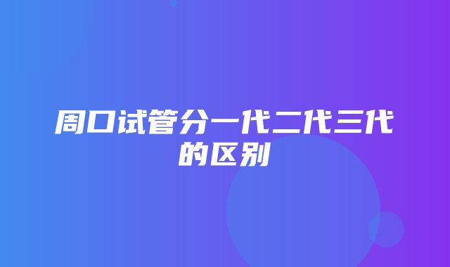 周口试管分一代二代三代的区别