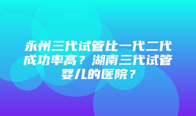 永州三代试管比一代二代成功率高？湖南三代试管婴儿的医院？