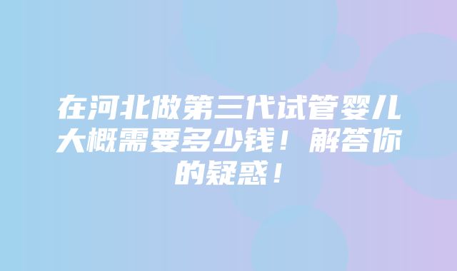 在河北做第三代试管婴儿大概需要多少钱！解答你的疑惑！