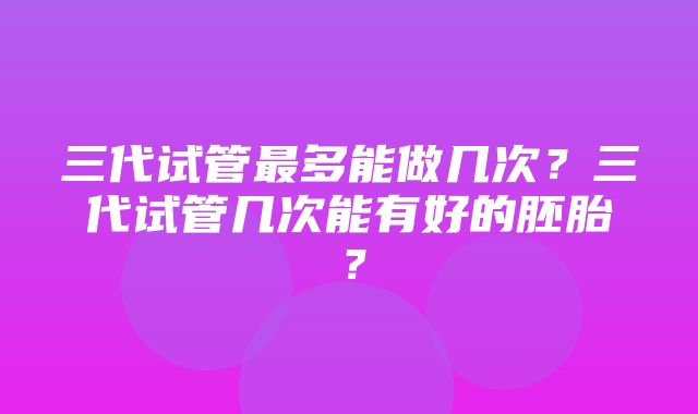 三代试管最多能做几次？三代试管几次能有好的胚胎？