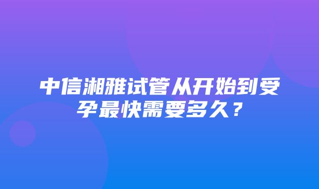 中信湘雅试管从开始到受孕最快需要多久？