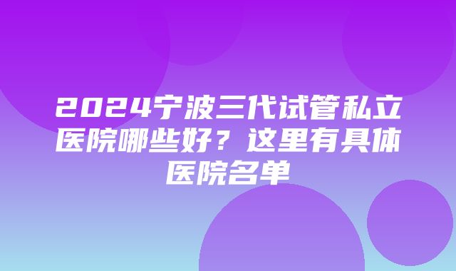 2024宁波三代试管私立医院哪些好？这里有具体医院名单