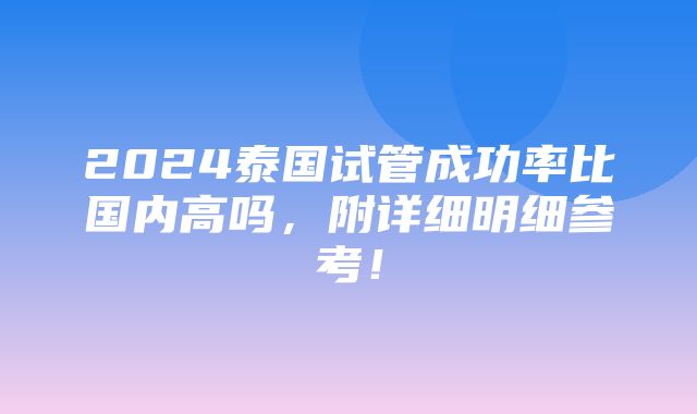 2024泰国试管成功率比国内高吗，附详细明细参考！