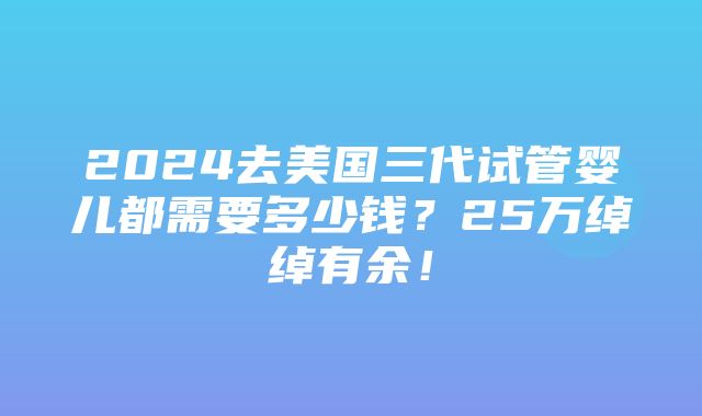 2024去美国三代试管婴儿都需要多少钱？25万绰绰有余！